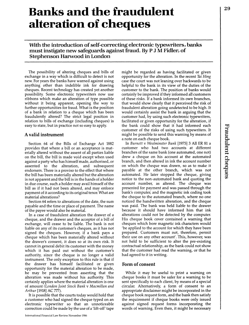 handle is hein.journals/intfinr5 and id is 509 raw text is: Banks and the fraudulent
alteration of cheques

With the introduction of self-correcting electronic typewriters, banks
must instigate new safeguards against fraud. By P J M Fidler, of
Stephenson Harwood in London

The possibility of altering cheques and bills of
exchange in a way which is difficult to detect is not
new. For years the banks have warned against using
anything other than indelible ink for drawing
cheques. Recent technology has created yet another
possibility Some electronic typewriters now use
ribbons which make an alteration of type possible
without it being apparent, opening the way to
further opportunities for fraud. What is the position
of a bank in relation to a cheque which has been
fraudulently altered? The strict legal position in
relation to bills of exchange (including cheques) is
easy to state, but in practice not so easy to apply.
A valid instrument
Section 64 of the Bills of Exchange Act 1882
provides that where a bill or an acceptance is mat-
erially altered without the assent of all parties liable
on the bill, the bill is made void except when used
against a party who has himself made, authorised, or
assented  to  the   alteration, and  subsequent
endorsers. There is a proviso to the effect that where
the bill has been materially altered but the alteration
is not apparent and the bill is in the hands of a holder
in due course, such a holder may avail himself of the
bill as if it had not been altered, and may enforce
payment of it according to its original tenor. What are
material alterations?
Section 64 refers to alterations of the date, the sum
payable and the time or place of payment. The name
of the payee would also be material.
In a case of fraudulent alteration the drawer of a
cheque, and the drawer and the acceptor of a bill of
exchange, will cease to be liable. The bank is not
liable on any of its customer's cheques, as it has not
signed the cheques. However, if a bank pays a
cheque which has been materially altered without
the drawer's consent, it does so at its own risk. It
cannot in general debit its customer with the money
which it has paid out without the customer's
authority, since the cheque is no longer a valid
instrument. The only exception to this rule is that if
the  drawer has himself facilitated   or given
opportunity for the material alteration to be made,
he may be prevented from asserting that the
alteration was made without his authority. This
certainly applies where the material alteration is one
of amount (London Joint Stock Bank v Macmillan and
Arthur [19181 AC 777).
It is possible that the courts today would hold that
a customer who had signed the cheque typed on an
electronic typewriter so that an unnoticeable
correction could be made by the use of a 'lift-off' tape
International Financial Law Review November 1986

might be regarded as having facilitated or given
opportunity for the alteration. In the recent Tai Hing
case the court was not leaning over backwards to be
helpful to the bank in its view of the duties of the
customer to the bank. The position of banks would
certainly be improved if they informed all customers
of these risks. If a bank informed its own branches,
that would show clearly that it perceived the risk of
fraudulent alteration going undetected to be high. It
would certainly assist the bank in arguing that the
customer had, by using such electronic typewriters,
facilitated or given opportunity for the alteration, if
the bank could show that it had informed each
customer of the risks of using such typewriters. It
might be possible to send this warning by means of
a note on each cheque book.
In Burnett v Westminster Bank [1975] 3 All ER 81 a
customer who had two accounts at different
branches of the same bank (one automated, one not)
drew a cheque on his account at the automated
branch, and then altered in ink the account number
on which the cheque was drawn, so as to make it
payable at the other branch, which was not
automated. He later stopped the cheque, giving
notice to the non-automated bank and quoting the
account number, as altered. The cheque was
presented for payment and was passed through the
bank's computer, and the magnetic ink coding took
the cheque to the automated branch, where no one
noticed the handwritten alteration, and the cheque
was paid. The bank was held liable to the drawer
because it should have informed him that ink
alterations could not be detected by the computer.
His cheque book cover contained a warning that
cheques which bore magnetic ink characters would
'be applied to the account for which they have been
prepared. Customers must not, therefore, permit
their use on any other account'. This, however, was
not held to be sufficient to alter the pre-existing
contractual relationship, as the bank could not show
that the customer had read the warning, or that he
had agreed to it in writing.
Form of consent
While it may be useful to print a warning on
cheque books it must be safer for a warning to be
sent specifically to each client, by means of a special
circular. Alternatively, a form of consent to an
appropriate disclaimer might be incorporated in the
cheque book request form, and the bank then satisfy
the requirement if cheque books were only issued
against signed request forms incorporating the
words of warning. Even then, it might be necessary

29


